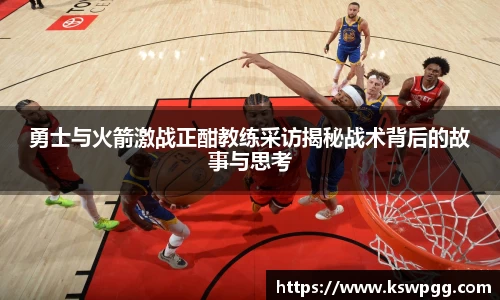 勇士与火箭激战正酣教练采访揭秘战术背后的故事与思考