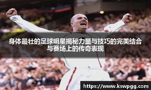 身体最壮的足球明星揭秘力量与技巧的完美结合与赛场上的传奇表现