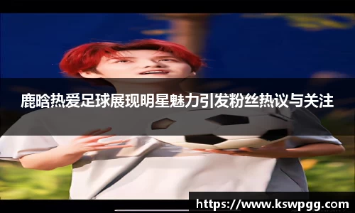 鹿晗热爱足球展现明星魅力引发粉丝热议与关注